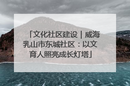 文化社区建设｜威海乳山市东城社区：以文育人照亮成长灯塔