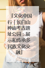 文化中国行｜长白山神庙考古遗址公园：展示和传承多民族文化交融