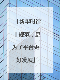 新华时评丨规范，是为了平台更好发展