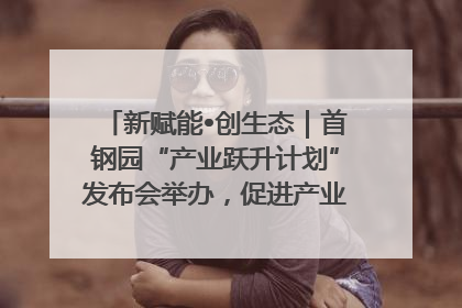 新赋能•创生态｜首钢园“产业跃升计划”发布会举办，促进产业合作交流走深走实