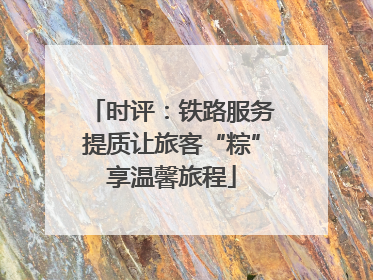 时评：铁路服务提质让旅客“粽”享温馨旅程