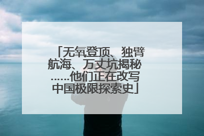 无氧登顶、独臂航海、万丈坑揭秘……他们正在改写中国极限探索史
