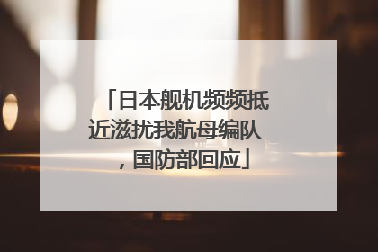 日本舰机频频抵近滋扰我航母编队，国防部回应