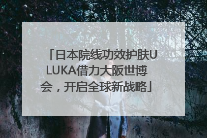 日本院线功效护肤ULUKA借力大阪世博会，开启全球新战略