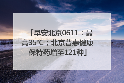 早安北京0611：最高35℃；北京普惠健康保特药增至121种