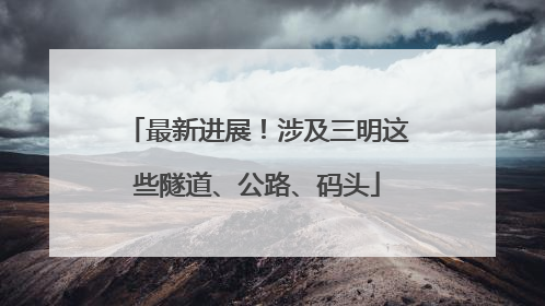 最新进展！涉及三明这些隧道、公路、码头