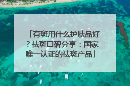 有斑用什么护肤品好？祛斑口碑分享：国家唯一认证的祛斑产品