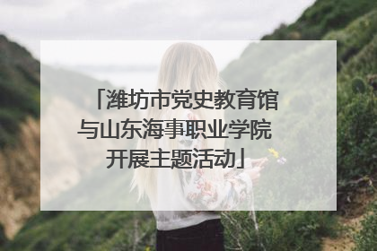 潍坊市党史教育馆与山东海事职业学院开展主题活动