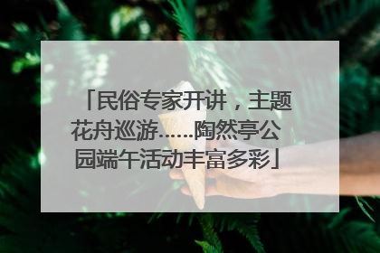 民俗专家开讲，主题花舟巡游……陶然亭公园端午活动丰富多彩