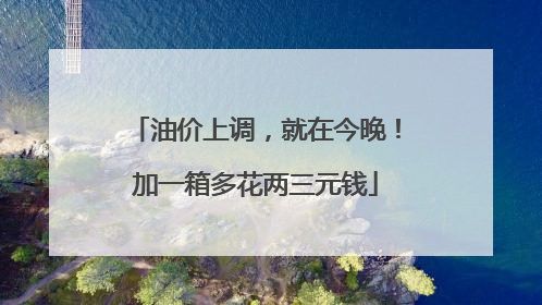 油价上调，就在今晚！加一箱多花两三元钱