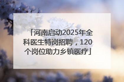河南启动2025年全科医生特岗招聘，120个岗位助力乡镇医疗