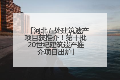 河北五处建筑遗产项目获推介！第十批20世纪建筑遗产推介项目出炉