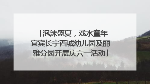 泡沫盛夏，戏水童年 宜宾长宁西城幼儿园及丽雅分园开展庆六一活动