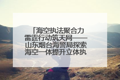 海空执法聚合力 雷霆行动筑天网——山东烟台海警局探索海空一体提升立体执法效能纪实