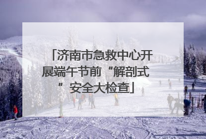 济南市急救中心开展端午节前“解剖式”安全大检查