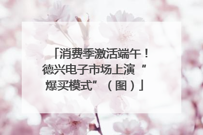消费季激活端午!德兴电子市场上演“爆买模式”(图)