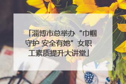 淄博市总举办“巾帼守护 安全有她”女职工素质提升大讲堂