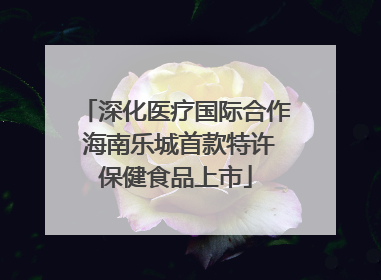 深化医疗国际合作 海南乐城首款特许保健食品上市