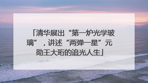 清华展出“第一炉光学玻璃”，讲述“两弹一星”元勋王大珩的追光人生