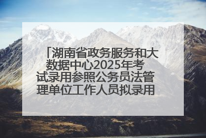 湖南省政务服务和大数据中心2025年考试录用参照公务员法管理单位工作人员拟录用人员名单公示