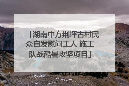 湖南中方荆坪古村民众自发慰问工人 施工队战酷暑攻坚项目