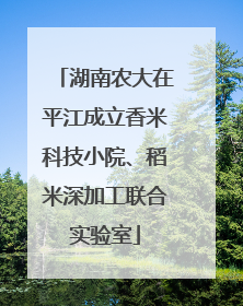 湖南农大在平江成立香米科技小院、稻米深加工联合实验室