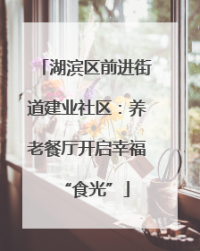 湖滨区前进街道建业社区：养老餐厅开启幸福“食光”