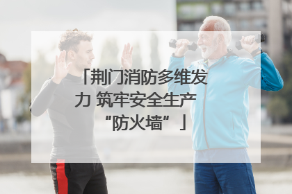荆门消防多维发力 筑牢安全生产“防火墙”