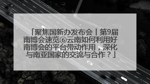 聚焦国新办发布会丨第9届南博会速览⑥云南如何利用好南博会的平台带动作用，深化与南亚国家的交流与合作？