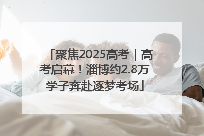 聚焦2025高考｜高考启幕！淄博约2.8万学子奔赴逐梦考场