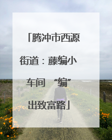 腾冲市西源街道：藤编小车间 “编”出致富路