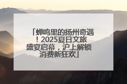 蝉鸣里的扬州奇遇！2025夏日文旅盛宴启幕，沪上解锁消费新狂欢