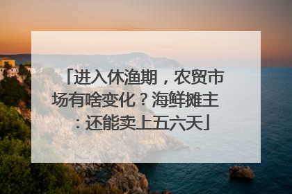 进入休渔期，农贸市场有啥变化？海鲜摊主：还能卖上五六天