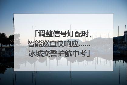 调整信号灯配时、智能巡查快响应……冰城交警护航中考