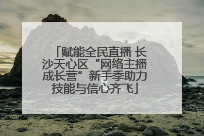 赋能全民直播 长沙天心区“网络主播成长营”新手季助力技能与信心齐飞