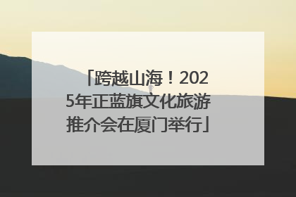 跨越山海！2025年正蓝旗文化旅游推介会在厦门举行