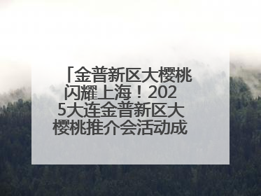 金普新区大樱桃闪耀上海！2025大连金普新区大樱桃推介会活动成功举办！