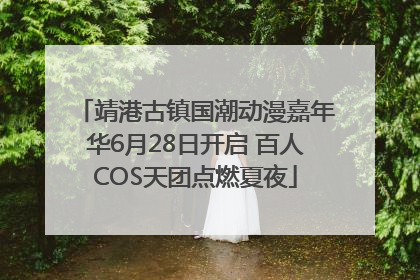 靖港古镇国潮动漫嘉年华6月28日开启 百人COS天团点燃夏夜
