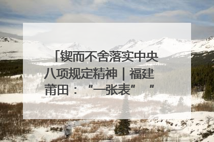 锲而不舍落实中央八项规定精神｜福建莆田：“一张表”“一张图”为基层减轻“数字负担”