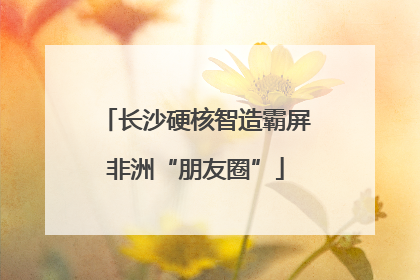 长沙硬核智造霸屏非洲“朋友圈”