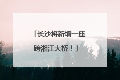 长沙将新增一座跨湘江大桥！