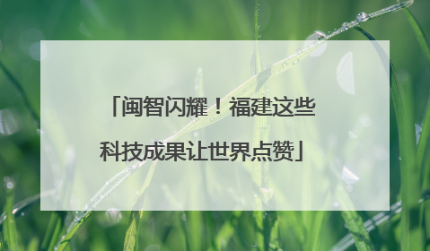 闽智闪耀！福建这些科技成果让世界点赞