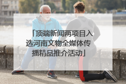 顶端新闻两项目入选河南文物全媒体传播精品推介活动