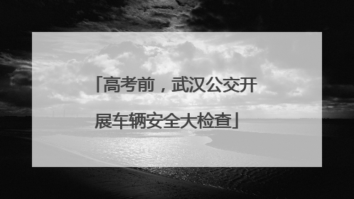 高考前，武汉公交开展车辆安全大检查