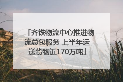 齐铁物流中心推进物流总包服务 上半年运送货物近170万吨