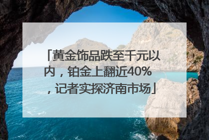 黄金饰品跌至千元以内，铂金上翻近40%，记者实探济南市场