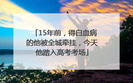 15年前，得白血病的他被全城牵挂，今天他踏入高考考场