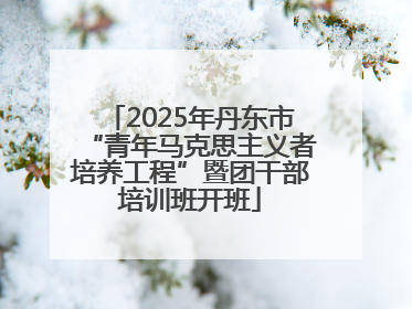 2025年丹东市“青年马克思主义者培养工程”暨团干部培训班开班
