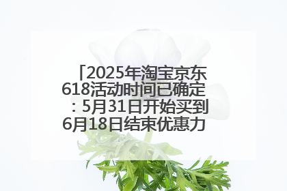 2025年淘宝京东618活动时间已确定：5月31日开始买到6月18日结束优惠力度最大最便宜！