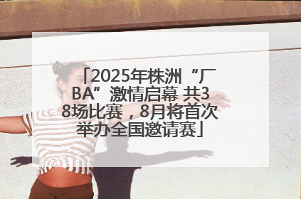 2025年株洲“厂BA”激情启幕 共38场比赛，8月将首次举办全国邀请赛